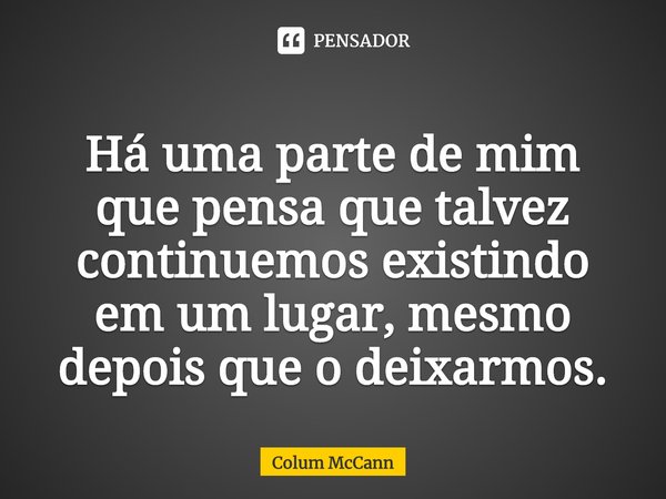 ⁠Há uma parte de mim que pensa que talvez continuemos existindo em um lugar, mesmo depois que o deixarmos.... Frase de Colum McCann.