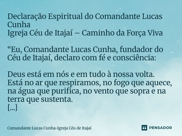 Declaração Espiritual do Comandante Lucas Cunha Igreja Céu de Itajaí – Caminho da Força Viva “Eu, Comandante Lucas Cunha, fundador do Céu de Itajaí, declaro com... Frase de Comandante Lucas Cunha-Igreja Céu de Itajaí.
