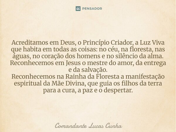 Minhas base é evangélica, mas passei a amar e entender outras religiões em especial o Santo Daime. Acreditamos em Deus, o Princípio Criador, a Luz Viva que hab... Frase de Comandante Lucas Cunha.