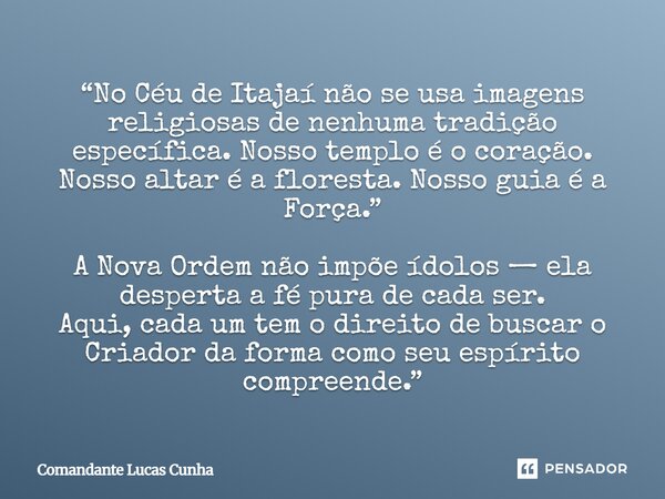 “No Céu de Itajaí não se usa imagens religiosas de nenhuma tradição específica. Nosso templo é o coração. Nosso altar é a floresta. Nosso guia é a Força.” A No... Frase de Comandante Lucas Cunha.