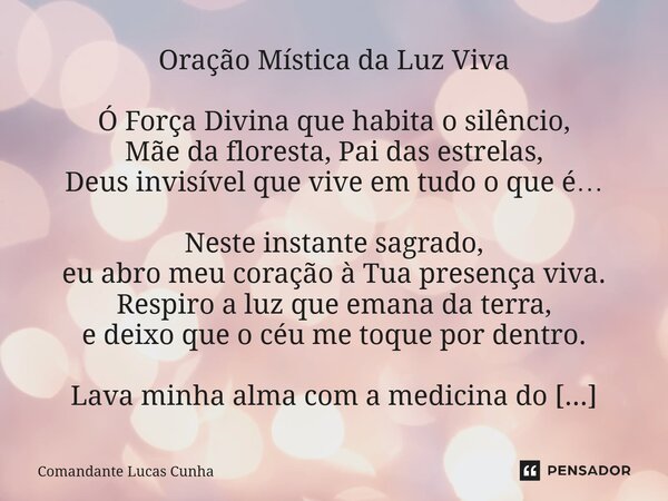 Oração Mística da Luz Viva Ó Força Divina que habita o silêncio, Mãe da floresta, Pai das estrelas, Deus invisível que vive em tudo o que é… Neste instante sag... Frase de Comandante Lucas Cunha.