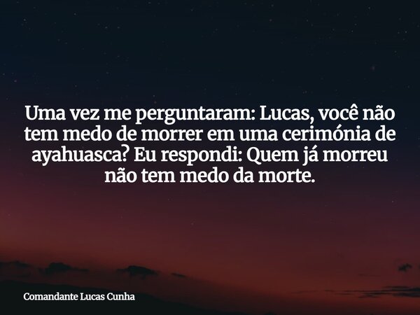 Uma vez me perguntaram: Lucas, você não tem medo de morrer em uma cerimóniade ayahuasca? Eu respondi: Quem já morreu não tem medo da morte.... Frase de Comandante Lucas Cunha.