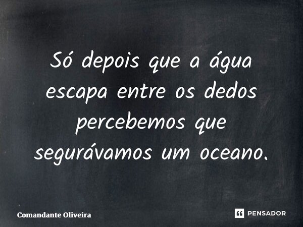 ⁠Só depois que a água escapa entre os dedos percebemos que segurávamos um oceano.... Frase de Comandante Oliveira.