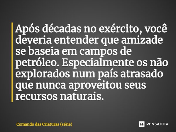 ⁠Após décadas no exército, você deveria entender que amizade se baseia em campos de petróleo. Especialmente os não explorados num país atrasado que nunca aprove... Frase de Comando das Criaturas (série).
