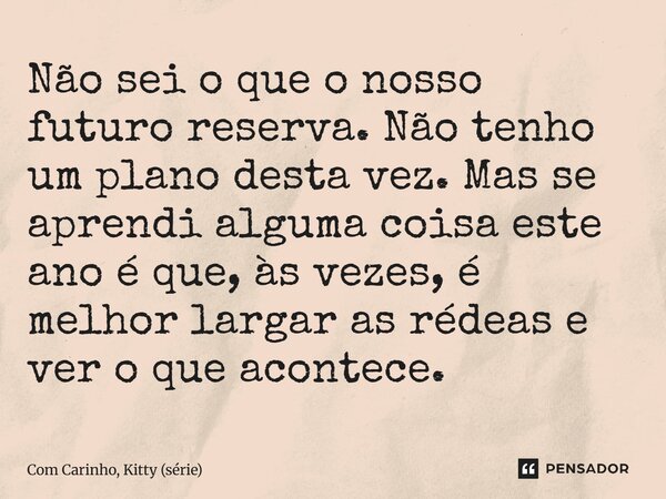 ⁠Não sei o que o nosso futuro reserva. Não tenho um plano desta vez. Mas se aprendi alguma coisa este ano é que, às vezes, é melhor largar as rédeas e ver o que... Frase de Com Carinho, Kitty (série).