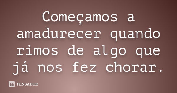 Começamos a amadurecer quando rimos de algo que já nos fez chorar.