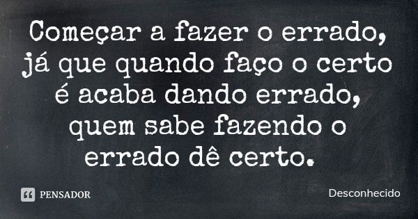 Começar a fazer o errado, já que quando faço o certo é acaba dando errado, quem sabe fazendo o errado dê certo.