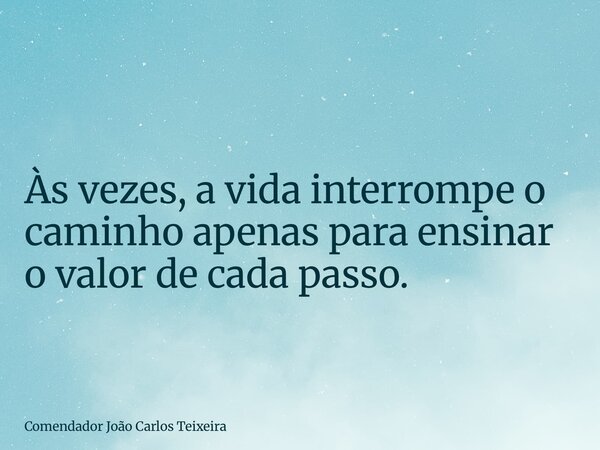 Às vezes, a vida interrompe o caminho apenas para ensinar o valor de cada passo.... Frase de Comendador João Carlos Teixeira.