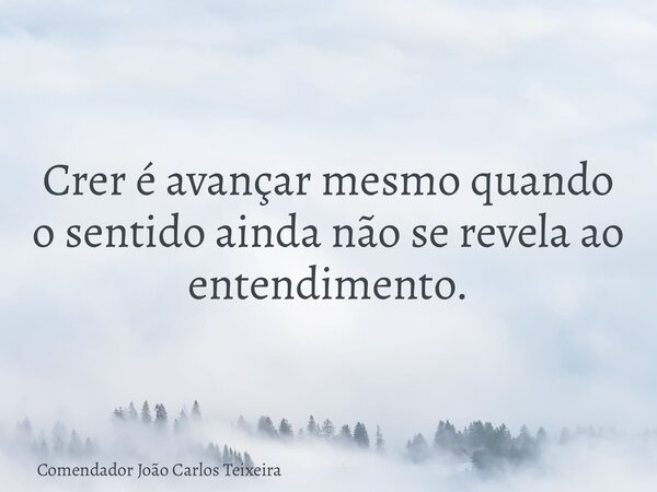 Crer é avançar mesmo quando o sentido ainda não se revela ao entendimento.... Frase de Comendador João Carlos Teixeira.