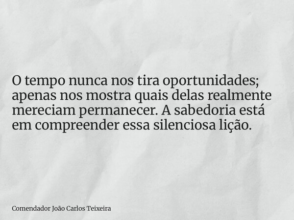 O tempo nunca nos tira oportunidades; apenas nos mostra quais delas realmente mereciam permanecer. A sabedoria está em compreender essa silenciosa lição.... Frase de Comendador João Carlos Teixeira.