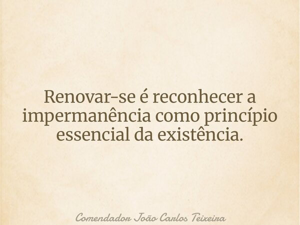 Renovar-se é reconhecer a impermanência como princípio essencial da existência.... Frase de Comendador João Carlos Teixeira.