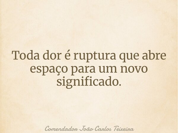 Toda dor é ruptura que abre espaço para um novo significado.... Frase de Comendador João Carlos Teixeira.
