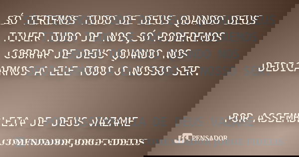 SÓ TEREMOS TUDO DE DEUS QUANDO DEUS TIVER TUDO DE NOS,SÓ PODEREMOS COBRAR DE DEUS QUANDO NOS DEDICARMOS A ELE TODO O NOSSO SER. POR ASSEMBLEIA DE DEUS VAZAME... Frase de COMENDADOR JORGE FIDELIS.