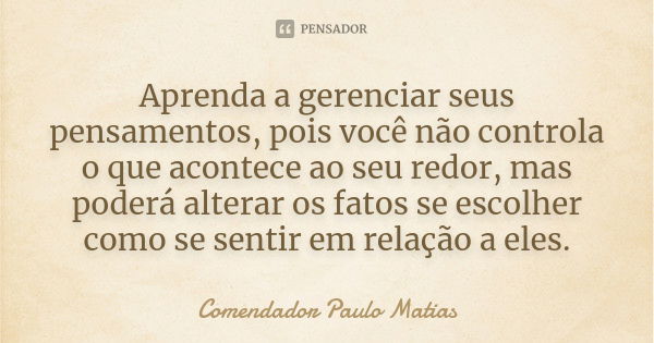 Aprenda a gerenciar seus pensamentos, pois você não controla o que acontece ao seu redor, mas poderá alterar os fatos se escolher como se sentir em relação a el... Frase de Comendador Paulo Matias.