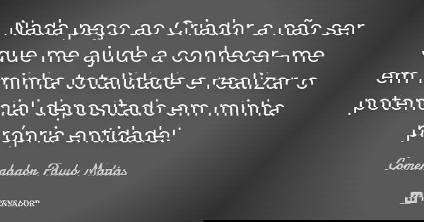 Nada peço ao Criador a não ser que me ajude a conhecer-me em minha totalidade e realizar o potencial depositado em minha própria entidade!... Frase de Comendador Paulo Matias.