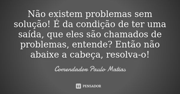 Não existem problemas sem solução! É da condição de ter uma saída, que eles são chamados de problemas, entende? Então não abaixe a cabeça, resolva-o!... Frase de Comendador Paulo Matias.