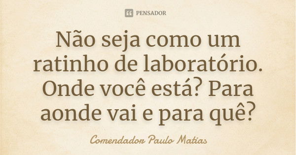 Não seja como um ratinho de laboratório. Onde você está? Para aonde vai e para quê?... Frase de Comendador Paulo Matias.