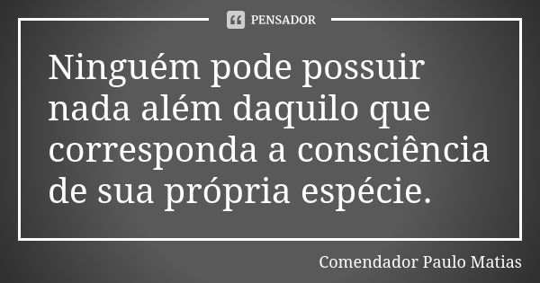 Ninguém pode possuir nada além daquilo que corresponda a consciência de sua própria espécie.... Frase de Comendador Paulo Matias.