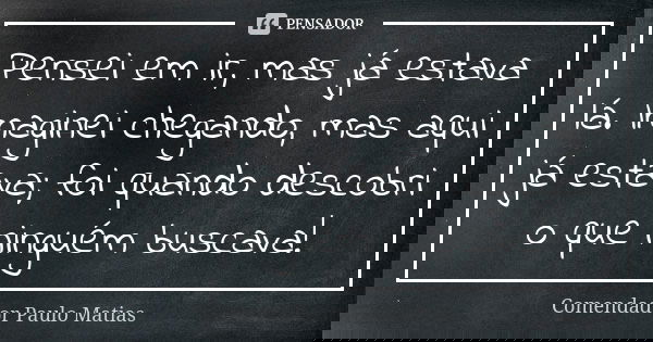 Pensei em ir, mas já estava lá. Imaginei chegando, mas aqui já estava; foi quando descobri o que ninguém buscava!... Frase de Comendador Paulo Matias.