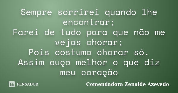 Sempre sorrirei quando lhe encontrar; Farei de tudo para que não me vejas chorar; Pois costumo chorar só. Assim ouço melhor o que diz meu coração... Frase de Comendadora Zenaide Azevedo.