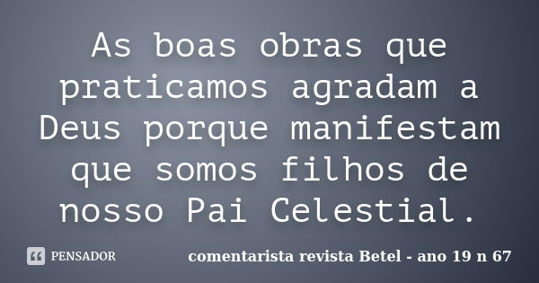 As boas obras que praticamos agradam a Deus porque manifestam que somos filhos de nosso Pai Celestial.... Frase de comentarista revista Betel - ano 19 nº 67.