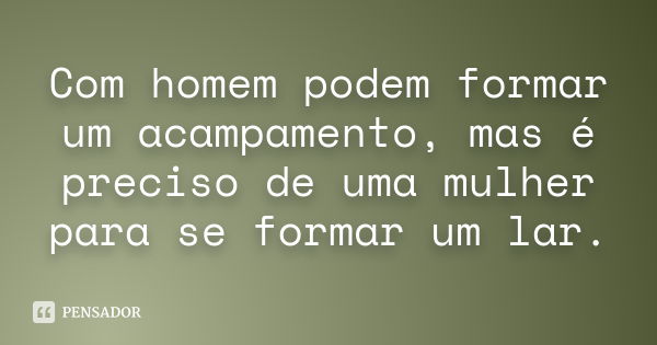 Com homem podem formar um acampamento, mas é preciso de uma mulher para se formar um lar.... Frase de Anônimo.