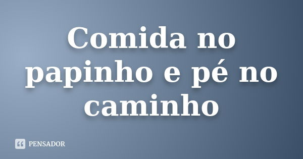 Comida no papinho e pé no caminho... Frase de Não Sei.