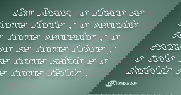 Com Jesus, o fraco se torna forte ; o vencido se torna vencedor ; o escravo se torna livre ; o tolo se torna sábio e o infeliz se torna feliz .