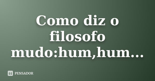 Como diz o filosofo mudo:hum,hum...