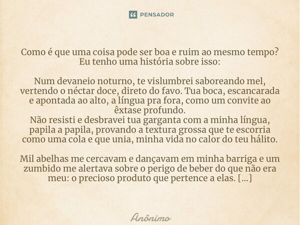 Como é que uma coisa pode ser boa e ruim ao mesmo tempo? Eu tenho uma história sobre isso: Num devaneio noturno, te vislumbrei saboreando mel, vertendo o nécta... Frase de Anônimo.