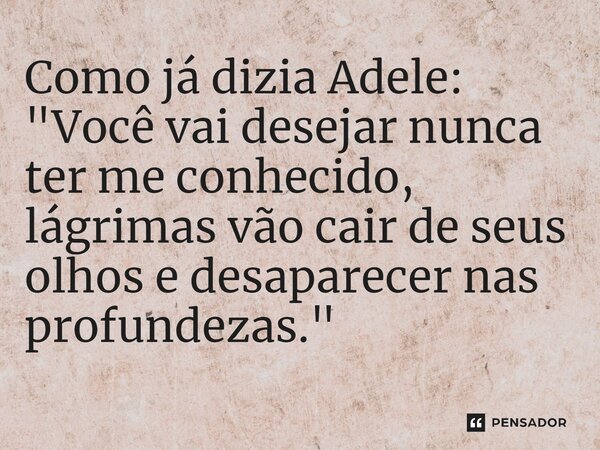 Como já dizia Adele: "Você vai desejar nunca ter me conhecido, lágrimas vão cair de seus olhos e desaparecer nas profundezas."