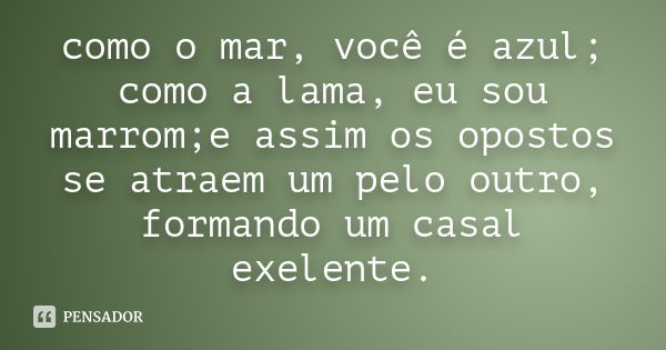 como o mar, você é azul; como a lama, eu sou marrom;e assim os opostos se atraem um pelo outro, formando um casal exelente.