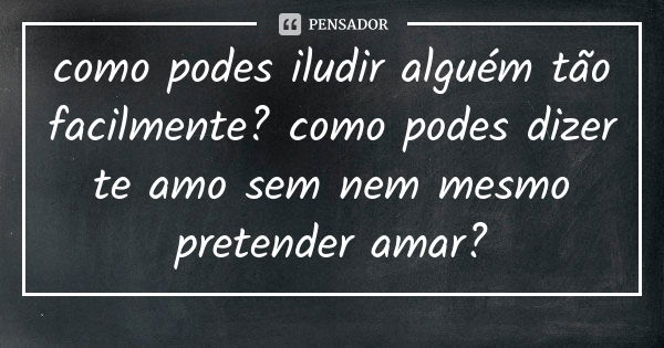 como podes iludir alguém tão facilmente? como podes dizer te amo sem nem mesmo pretender amar?