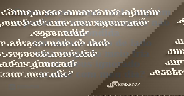 Como posso amar tanto alguém a ponto de uma mensagem não respondida um abraço meio de lado uma resposta meio fria um adeus ignorado acabar com meu dia?... Frase de anônimo.