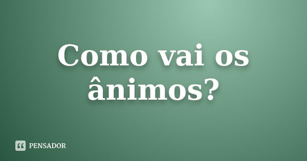 Como vai os ânimos?