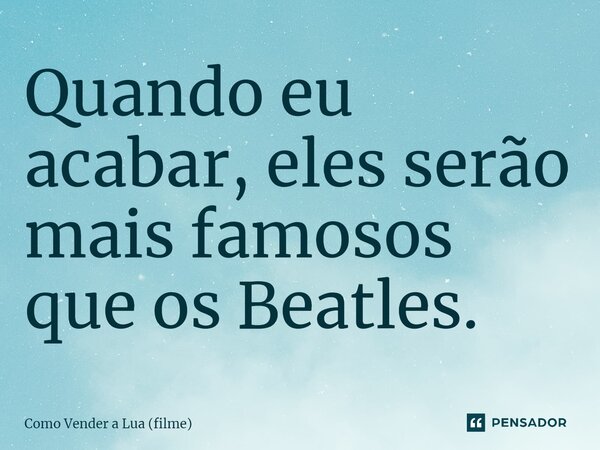 ⁠Quando eu acabar, eles serão mais famosos que os Beatles.... Frase de Como Vender a Lua (filme).