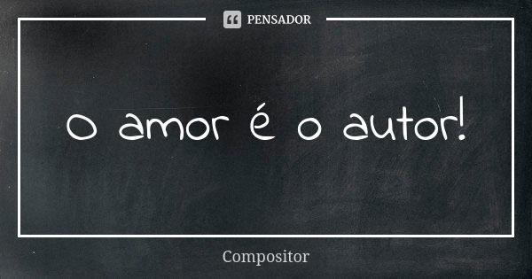 O amor é o autor!... Frase de Compositor.