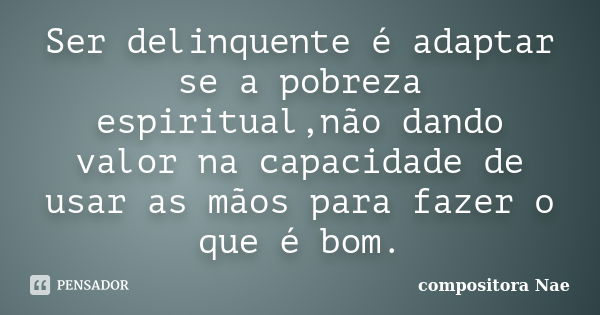 Ser delinquente é adaptar se a pobreza espiritual,não dando valor na capacidade de usar as mãos para fazer o que é bom.... Frase de compositora Nae.