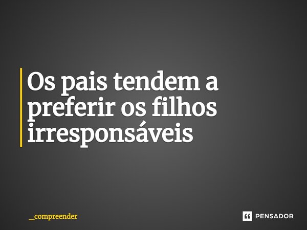 Os pais tendem a preferir os filhos irresponsáveis... Frase de _compreender.