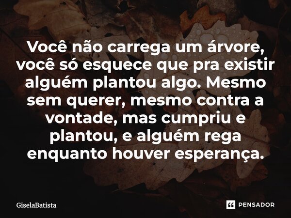 ⁠Você não carrega um árvore, você só esquece que pra existir alguém plantou algo. Mesmo sem querer, mesmo contra a vontade, mas cumpriu e plantou, e alguém rega... Frase de GiselaBatista.