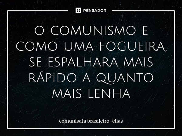 ⁠o comunismo e como uma fogueira, se espalhara mais rápido a quanto mais lenha... Frase de comunista brasileiro-Elias.