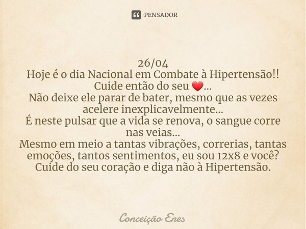 ⁠26/04
Hoje é o dia Nacional em Combate à Hipertensão!!
Cuide então do seu ❤...
Não deixe ele parar de bater, mesmo que as vezes acelere inexplicavelmente...
É ... Frase de Conceição Enes.
