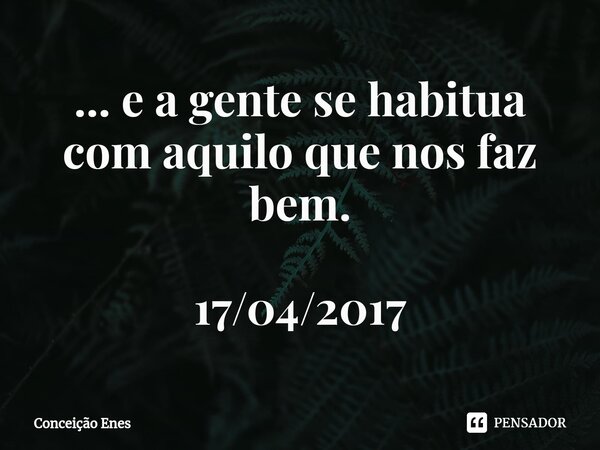 ⁠... e a gente se habitua com aquilo que nos faz bem. 17/04/2017... Frase de Conceição Enes.