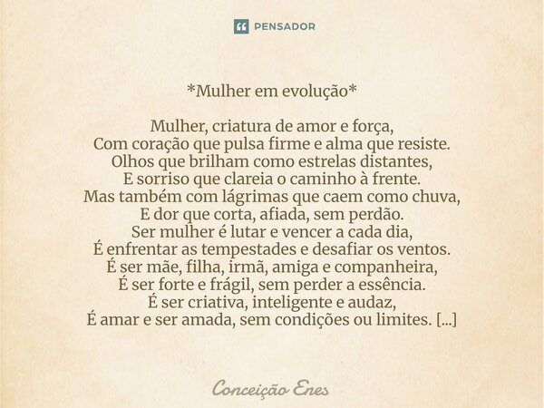 *Mulher em evolução* Mulher, criatura de amor e força, Com coração que pulsa firme e alma que resiste. Olhos que brilham como estrelas distantes, E sorriso que... Frase de Conceição Enes.