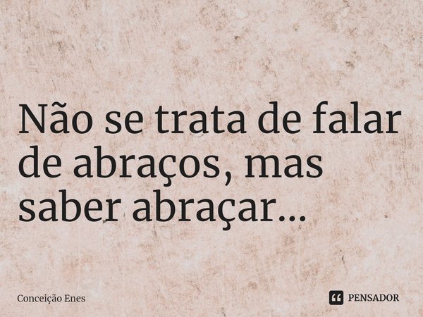 ⁠ Não se trata de falar de abraços, mas saber abraçar...... Frase de Conceição Enes.