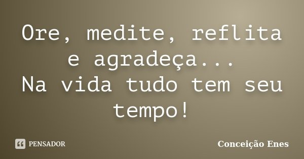 Ore, medite, reflita e agradeça... Na vida tudo tem seu tempo!... Frase de Conceição Enes.