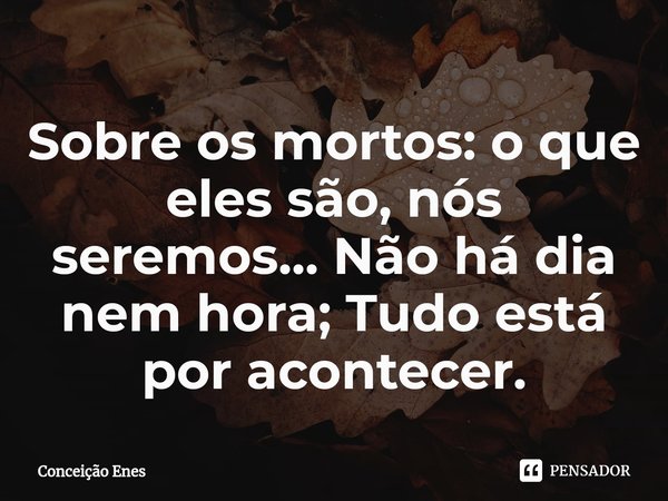 ⁠Sobre os mortos: o que eles são, nós seremos... Não há dia nem hora; Tudo está por acontecer.... Frase de Conceição Enes.