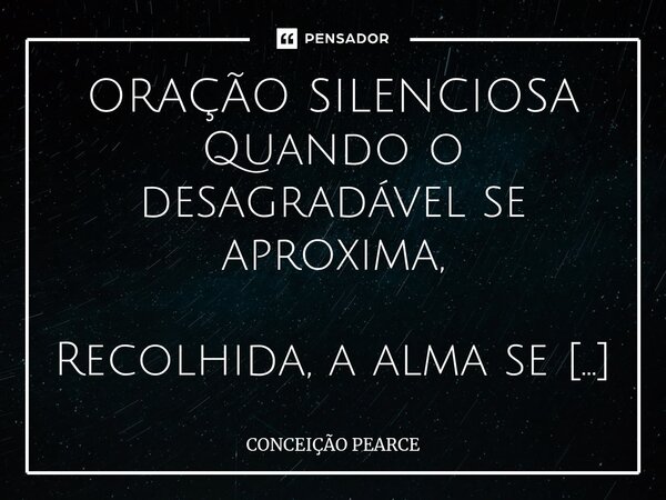 ⁠ORAÇÃO SILENCIOSA Quando o desagradável se aproxima, Recolhida, a alma se aquieta, Em silêncio, busca com fé a Oração que ao céu oferece. Calada, se esconde em... Frase de Conceição Pearce.