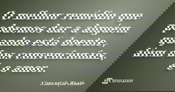 O melhor remédio que podemos dar a alguém quando está doente, além dos convencionais, é o amor.... Frase de Conceição Reale.