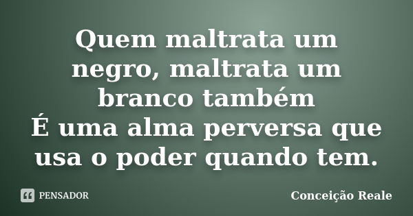 Quem maltrata um negro, maltrata um branco também É uma alma perversa que usa o poder quando tem.... Frase de Conceição Reale.